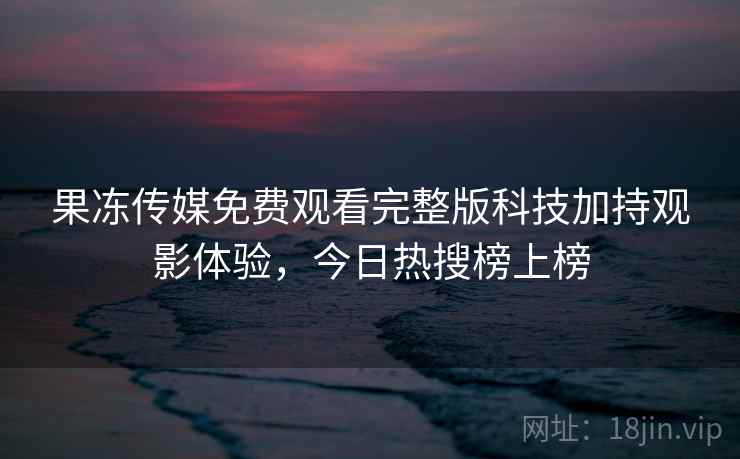 果冻传媒免费观看完整版科技加持观影体验,今日热搜榜上榜