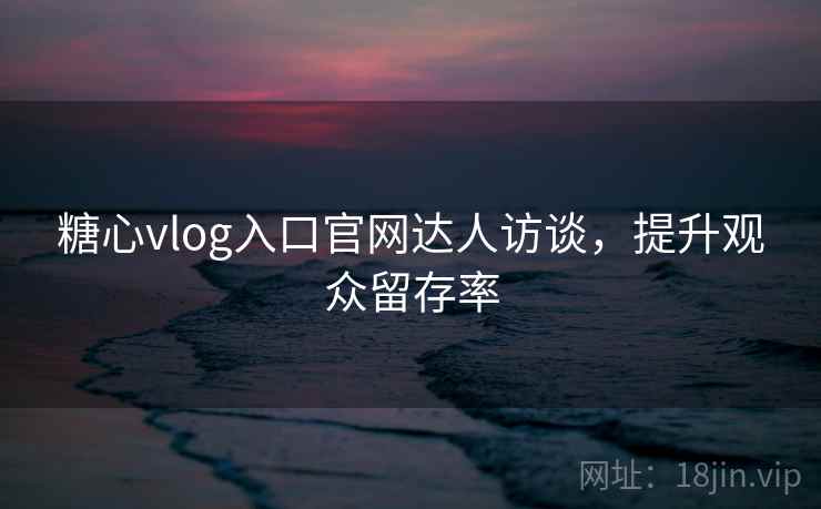 糖心vlog入口官网达人访谈，提升观众留存率  第2张