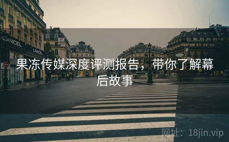 果冻传媒深度评测报告,带你了解幕后故事