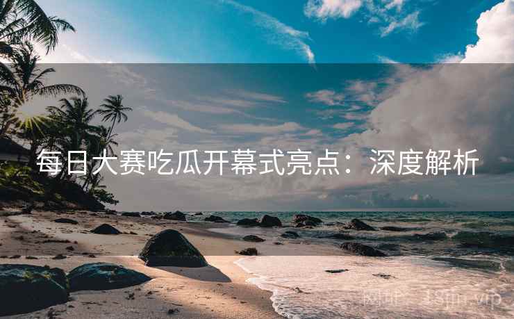 每日大赛吃瓜开幕式亮点：深度解析  第1张