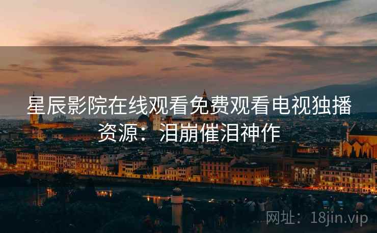 星辰影院在线观看免费观看电视独播资源：泪崩催泪神作