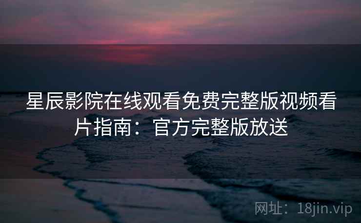 星辰影院在线观看免费完整版视频看片指南：官方完整版放送